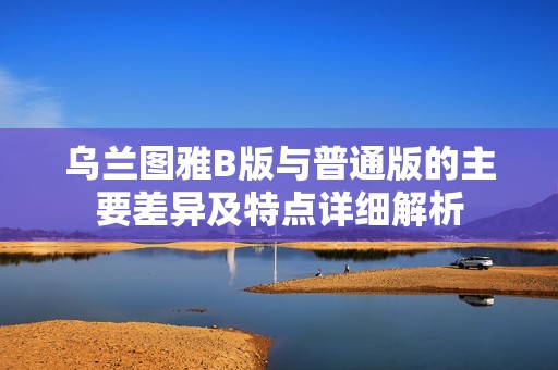 烏蘭圖雅B版與普通版的主要差異及特點(diǎn)詳細(xì)解析