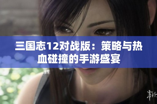 三國(guó)志12對(duì)戰(zhàn)版：策略與熱血碰撞的手游盛宴