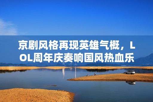 京劇風(fēng)格再現(xiàn)英雄氣概，LOL周年慶奏響國(guó)風(fēng)熱血樂章
