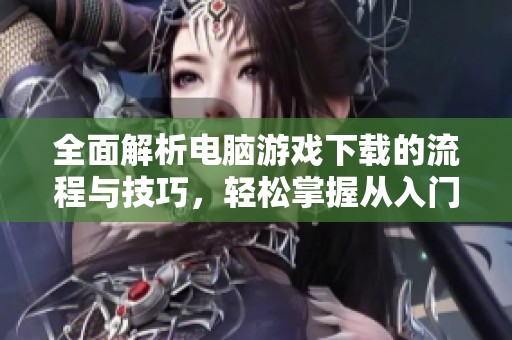 全面解析電腦游戲下載的流程與技巧，輕松掌握從入門到精通的全攻略