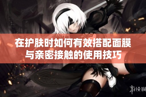 在護(hù)膚時(shí)如何有效搭配面膜與親密接觸的使用技巧