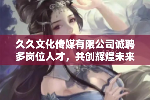 久久文化傳媒有限公司誠聘多崗位人才，共創(chuàng)輝煌未來