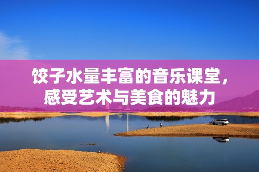 餃子水量豐富的音樂課堂，感受藝術(shù)與美食的魅力