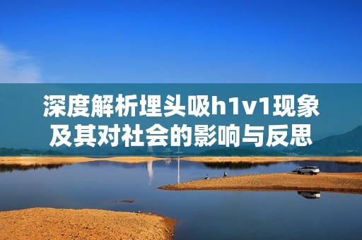 深度解析埋頭吸h1v1現(xiàn)象及其對(duì)社會(huì)的影響與反思