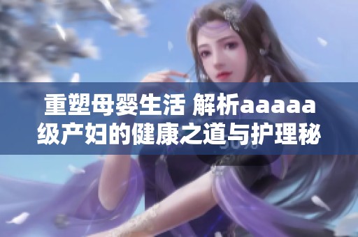 重塑母嬰生活 解析aaaaa級產(chǎn)婦的健康之道與護理秘訣