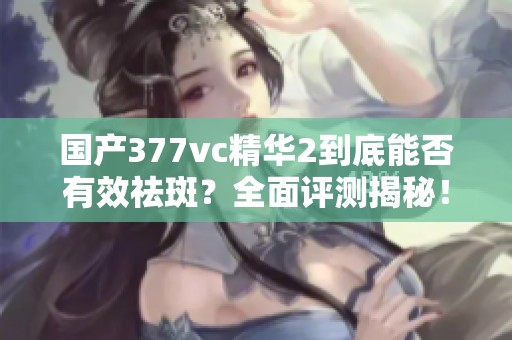 國產(chǎn)377vc精華2到底能否有效祛斑？全面評測揭秘！