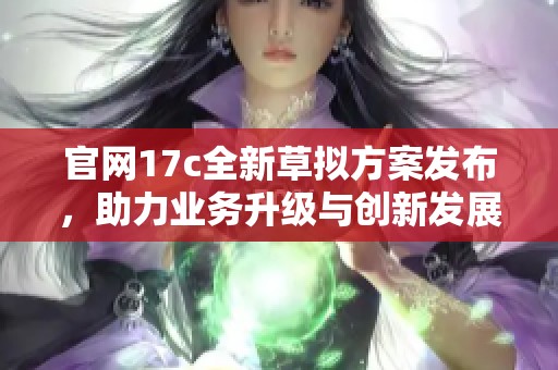 官網(wǎng)17c全新草擬方案發(fā)布，助力業(yè)務(wù)升級(jí)與創(chuàng)新發(fā)展