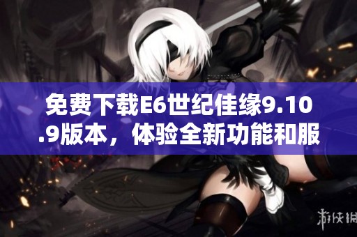 免費(fèi)下載E6世紀(jì)佳緣9.10.9版本，體驗(yàn)全新功能和服務(wù)