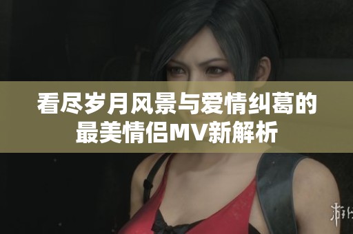 看盡歲月風(fēng)景與愛情糾葛的最美情侶MV新解析
