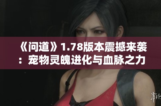 《問道》1.78版本震撼來襲：寵物靈魄進化與血脈之力覺醒解鎖新篇章！