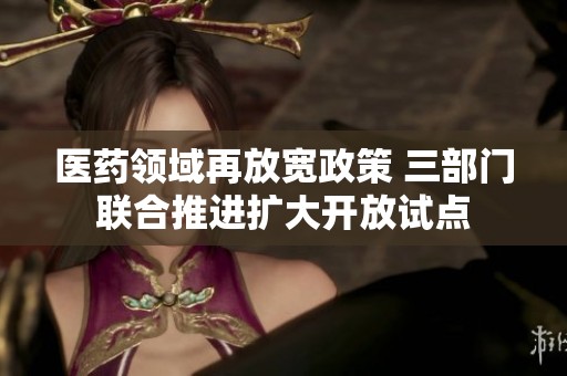 醫(yī)藥領(lǐng)域再放寬政策 三部門聯(lián)合推進(jìn)擴大開放試點