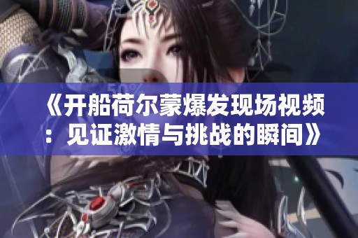 《開船荷爾蒙爆發(fā)現(xiàn)場(chǎng)視頻：見證激情與挑戰(zhàn)的瞬間》