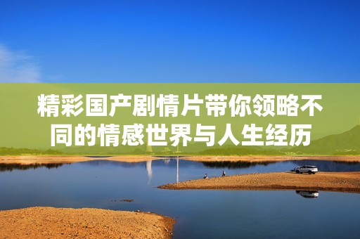精彩國產(chǎn)劇情片帶你領(lǐng)略不同的情感世界與人生經(jīng)歷