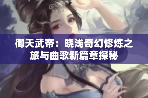 御天武帝：曉淺奇幻修煉之旅與曲歌新篇章探秘