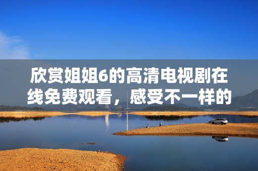 欣賞姐姐6的高清電視劇在線免費觀看，感受不一樣的精彩劇情