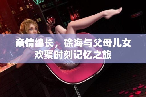 親情綿長，徐海與父母兒女歡聚時(shí)刻記憶之旅