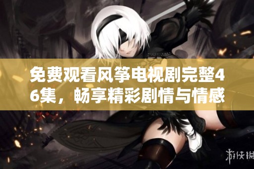 免費(fèi)觀看風(fēng)箏電視劇完整46集，暢享精彩劇情與情感糾葛