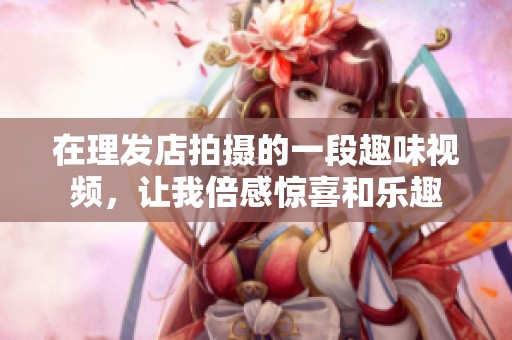 在理發(fā)店拍攝的一段趣味視頻，讓我倍感驚喜和樂趣