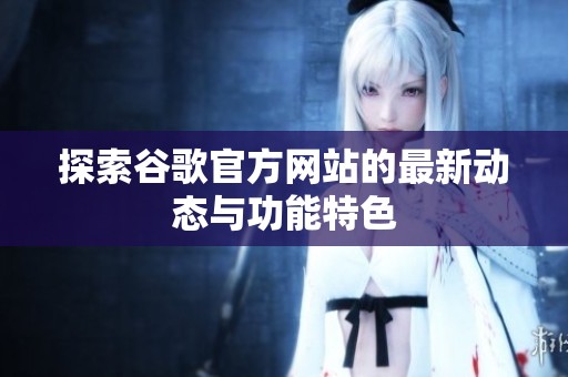 探索谷歌官方網(wǎng)站的最新動態(tài)與功能特色
