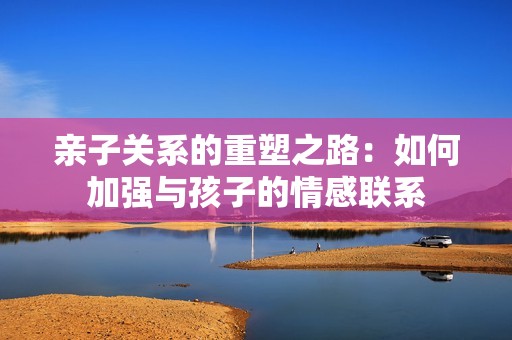 親子關(guān)系的重塑之路：如何加強(qiáng)與孩子的情感聯(lián)系