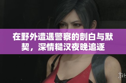 在野外遭遇警察的剖白與默契，深情糙漢夜晚追逐