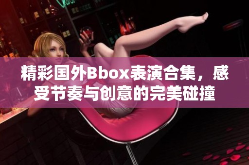 精彩國(guó)外Bbox表演合集，感受節(jié)奏與創(chuàng)意的完美碰撞