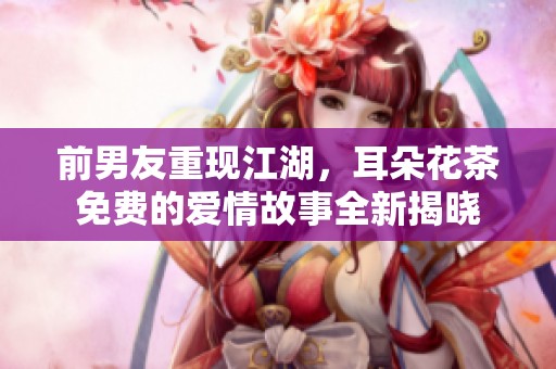 前男友重現(xiàn)江湖，耳朵花茶免費(fèi)的愛情故事全新揭曉