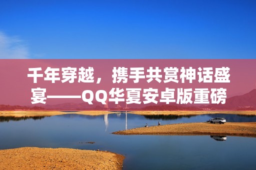 千年穿越，攜手共賞神話盛宴——QQ華夏安卓版重磅上線！