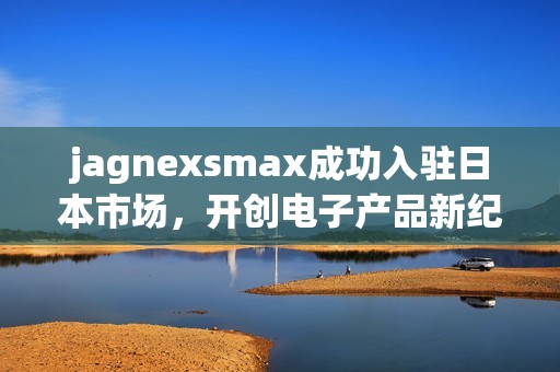 jagnexsmax成功入駐日本市場，開創(chuàng)電子產(chǎn)品新紀元