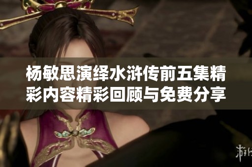 楊敏思演繹水滸傳前五集精彩內(nèi)容精彩回顧與免費(fèi)分享