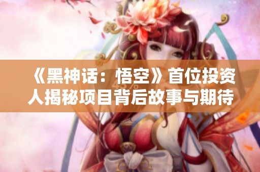 《黑神話：悟空》首位投資人揭秘項(xiàng)目背后故事與期待