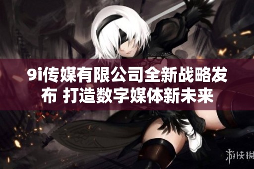 9i傳媒有限公司全新戰(zhàn)略發(fā)布 打造數(shù)字媒體新未來