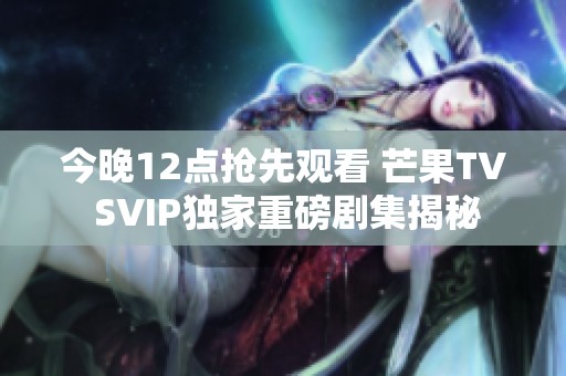 今晚12點搶先觀看 芒果TV SVIP獨家重磅劇集揭秘