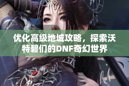 優(yōu)化高級地城攻略，探索沃特碧們的DNF奇幻世界