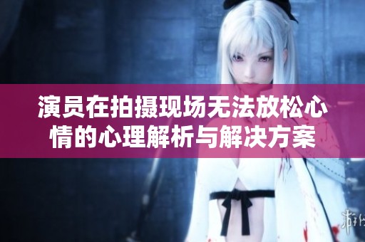 演員在拍攝現(xiàn)場(chǎng)無法放松心情的心理解析與解決方案