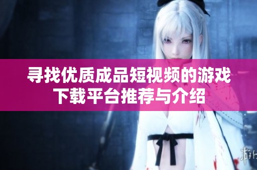 尋找優(yōu)質(zhì)成品短視頻的游戲下載平臺(tái)推薦與介紹 尋找優(yōu)質(zhì)成品短視頻的游戲下載平臺(tái)推薦與介紹