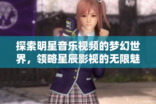 探索明星音樂視頻的夢幻世界，領(lǐng)略星辰影視的無限魅力