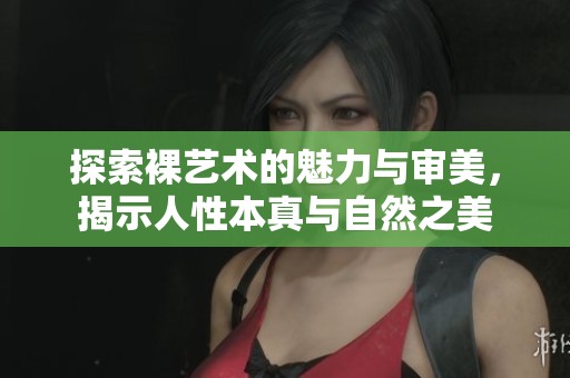 探索裸藝術(shù)的魅力與審美，揭示人性本真與自然之美