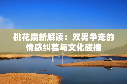 桃花扇新解讀：雙男爭寵的情感糾葛與文化碰撞