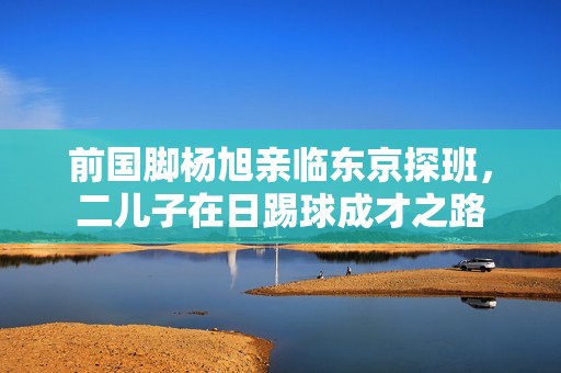 前國腳楊旭親臨東京探班，二兒子在日踢球成才之路