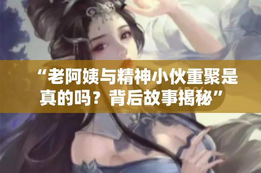 “老阿姨與精神小伙重聚是真的嗎？背后故事揭秘”
