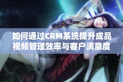 如何通過(guò)CRM系統(tǒng)提升成品視頻管理效率與客戶滿意度