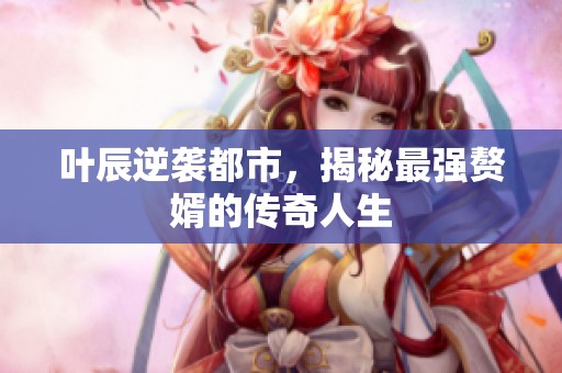葉辰逆襲都市，揭秘最強(qiáng)贅婿的傳奇人生