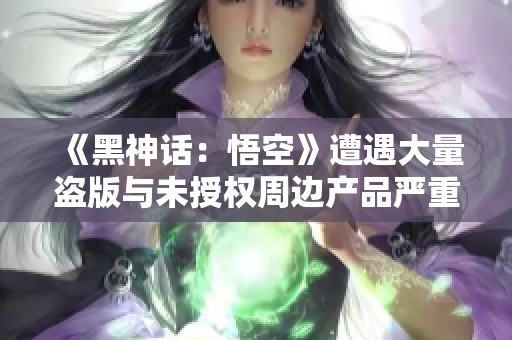 《黑神話：悟空》遭遇大量盜版與未授權(quán)周邊產(chǎn)品嚴(yán)重影響市場