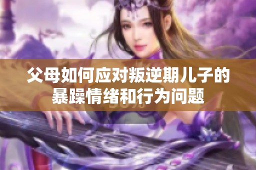 父母如何應(yīng)對叛逆期兒子的暴躁情緒和行為問題