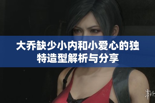 大喬缺少小內(nèi)和小愛心的獨特造型解析與分享