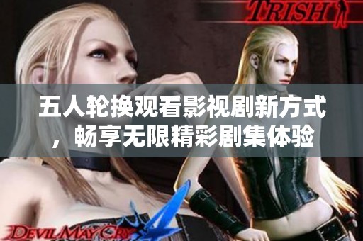 五人輪換觀看影視劇新方式，暢享無(wú)限精彩劇集體驗(yàn)