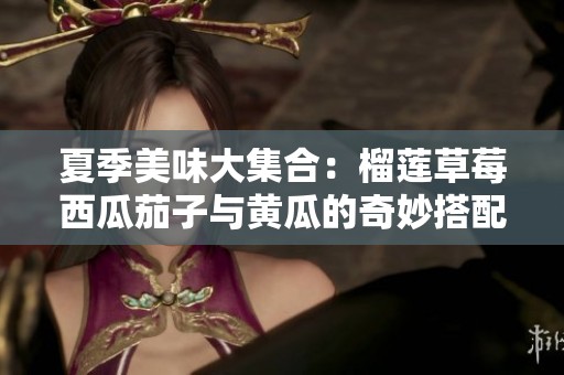 夏季美味大集合：榴蓮草莓西瓜茄子與黃瓜的奇妙搭配揭秘