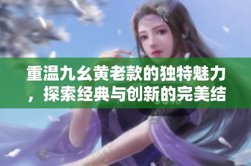 重溫九幺黃老款的獨(dú)特魅力，探索經(jīng)典與創(chuàng)新的完美結(jié)合