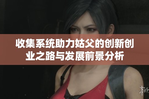 收集系統(tǒng)助力姑父的創(chuàng)新創(chuàng)業(yè)之路與發(fā)展前景分析
